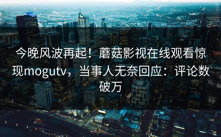 今晚风波再起!蘑菇影视在线观看惊现mogutv,当事人无奈回应:评论数破万