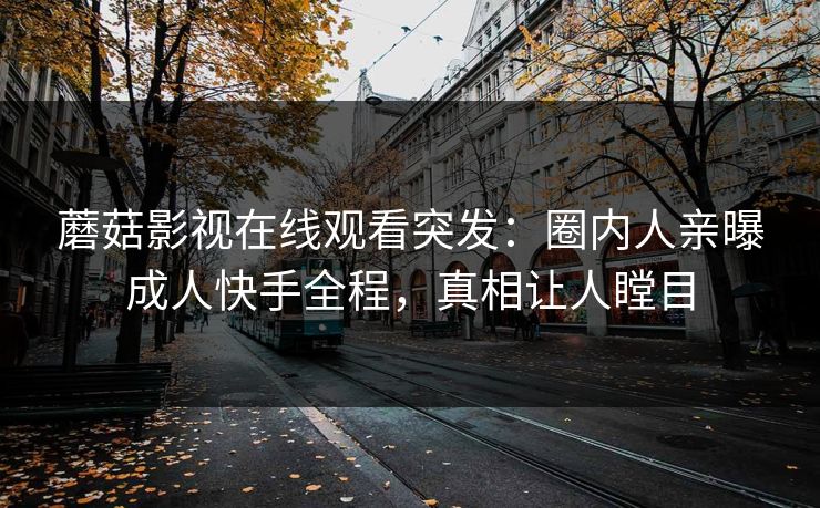 蘑菇影视在线观看突发:圈内人亲曝成人快手全程,真相让人瞠目