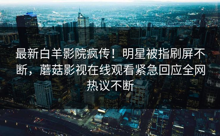 最新白羊影院疯传!明星被指刷屏不断,蘑菇影视在线观看紧急回应全网热议不断