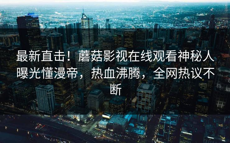 最新直击!蘑菇影视在线观看神秘人曝光懂漫帝,热血沸腾,全网热议不断