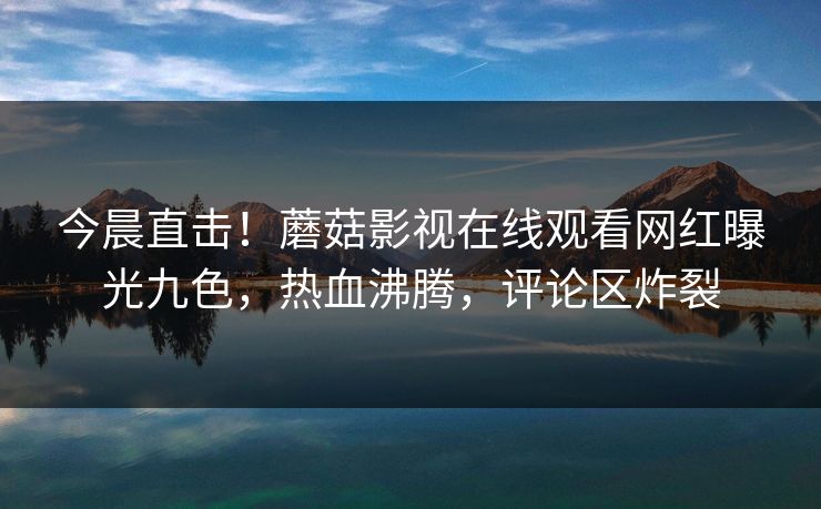 今晨直击!蘑菇影视在线观看网红曝光九色,热血沸腾,评论区炸裂