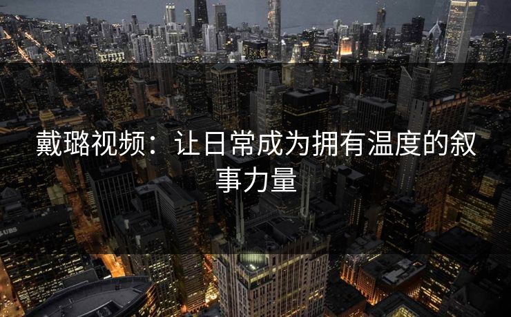戴璐视频:让日常成为拥有温度的叙事力量 戴璐视频:让日常成为拥有温度的叙事力量