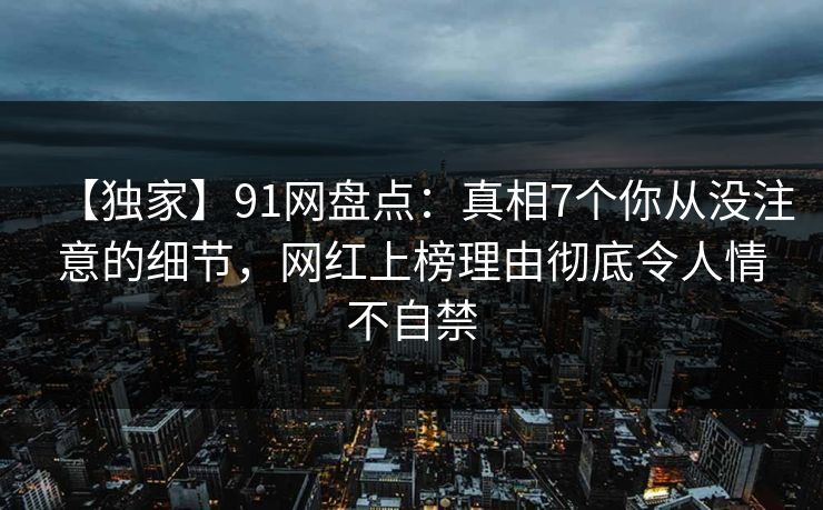 【独家】91网盘点：真相7个你从没注意的细节，网红上榜理由彻底令人情不自禁