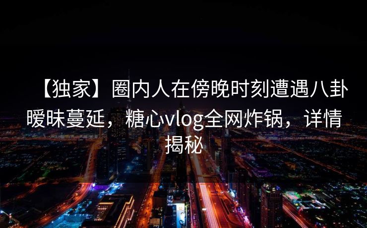 【独家】圈内人在傍晚时刻遭遇八卦暧昧蔓延，糖心vlog全网炸锅，详情揭秘