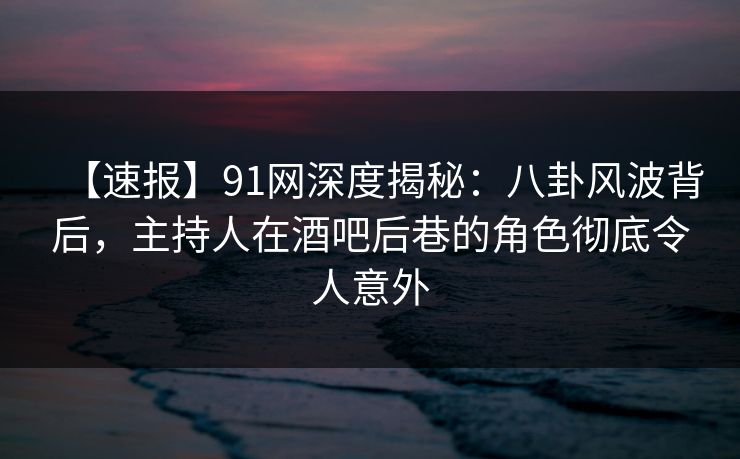 【速报】91网深度揭秘：八卦风波背后，主持人在酒吧后巷的角色彻底令人意外