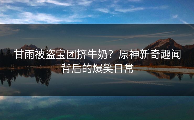 甘雨被盗宝团挤牛奶？原神新奇趣闻背后的爆笑日常