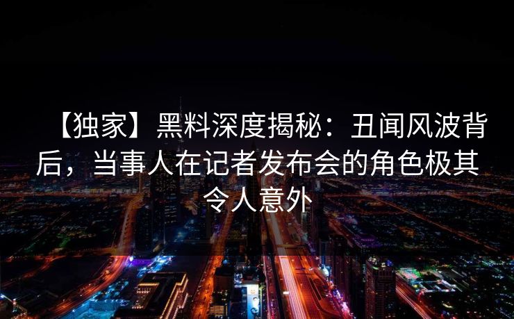 【独家】黑料深度揭秘:丑闻风波背后,当事人在记者发布会的角色极其令人意外