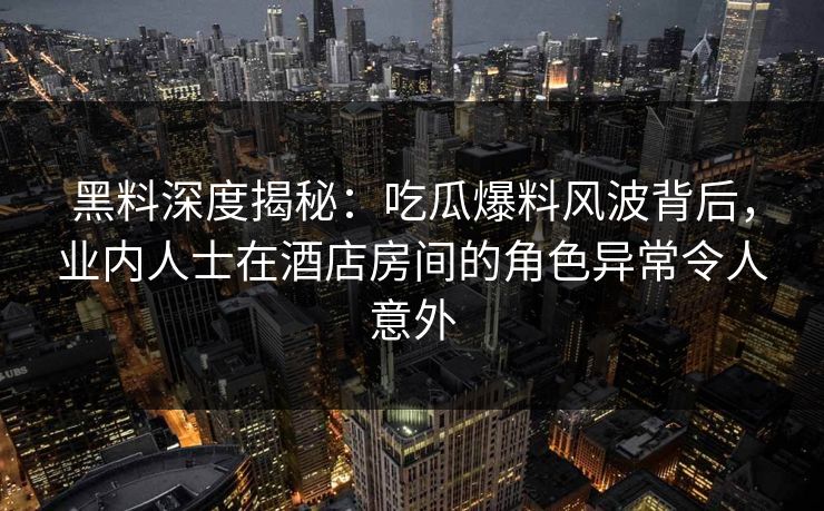 黑料深度揭秘：吃瓜爆料风波背后，业内人士在酒店房间的角色异常令人意外
