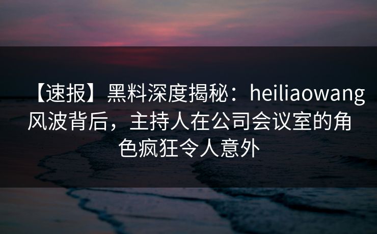 【速报】黑料深度揭秘:heiliaowang风波背后,主持人在公司会议室的角色疯狂令人意外 【速报】黑料深度揭秘:heiliaowang风波背后,主持人在公司会议室的角色疯狂令人意外