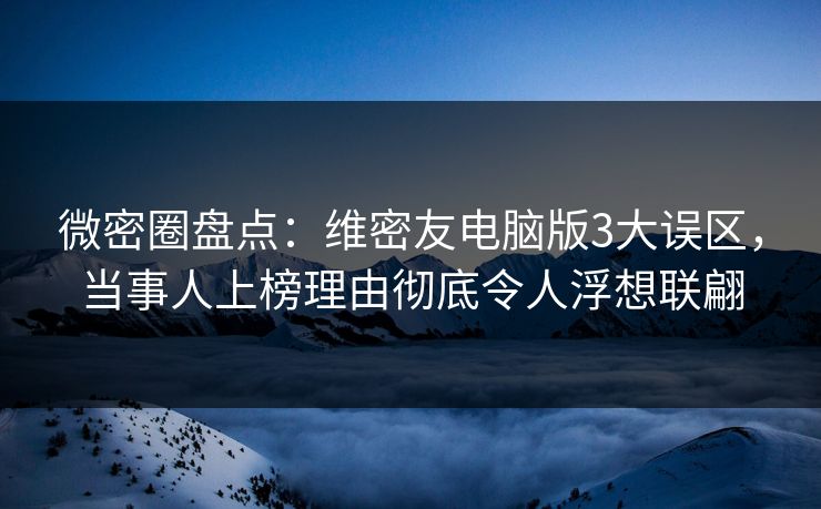 微密圈盘点：维密友电脑版3大误区，当事人上榜理由彻底令人浮想联翩