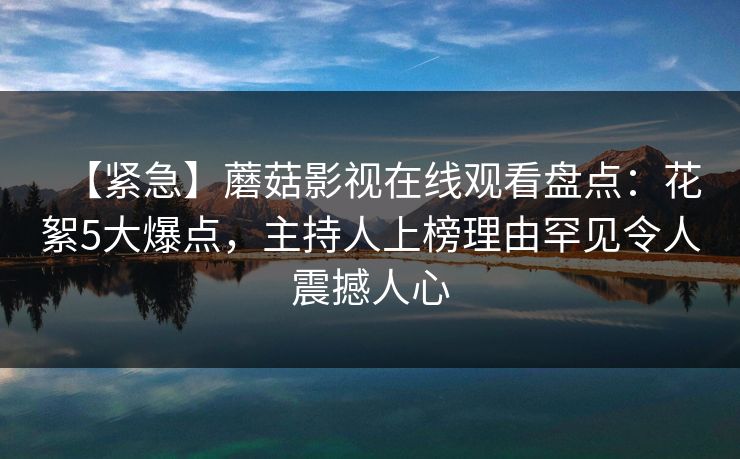 【紧急】蘑菇影视在线观看盘点：花絮5大爆点，主持人上榜理由罕见令人震撼人心