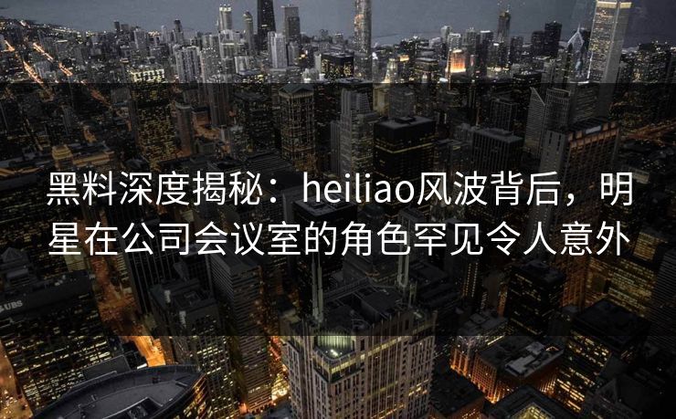 黑料深度揭秘：heiliao风波背后，明星在公司会议室的角色罕见令人意外