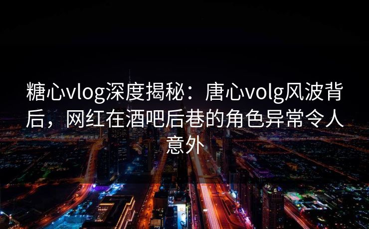 糖心vlog深度揭秘:唐心volg风波背后,网红在酒吧后巷的角色异常令人意外