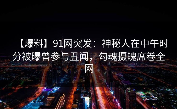 【爆料】91网突发:神秘人在中午时分被曝曾参与丑闻,勾魂摄魄席卷全网 【爆料】91网突发:神秘人在中午时分被曝曾参与丑闻,勾魂摄魄席卷全网