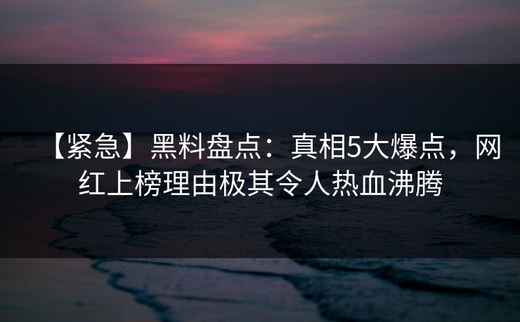 【紧急】黑料盘点：真相5大爆点，网红上榜理由极其令人热血沸腾
