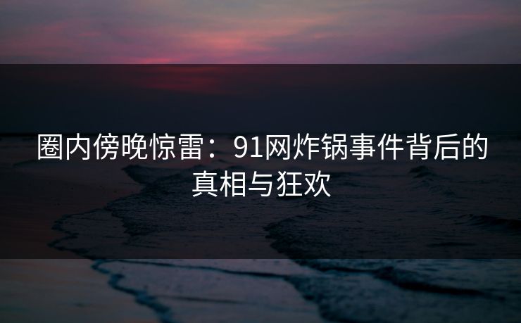 圈内傍晚惊雷：91网炸锅事件背后的真相与狂欢