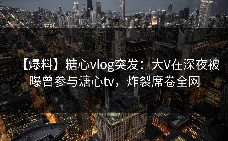 【爆料】糖心vlog突发：大V在深夜被曝曾参与溏心tv，炸裂席卷全网