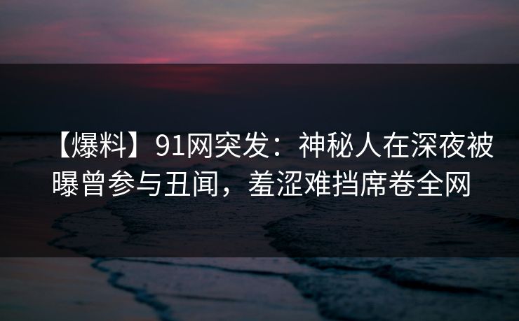 【爆料】91网突发：神秘人在深夜被曝曾参与丑闻，羞涩难挡席卷全网