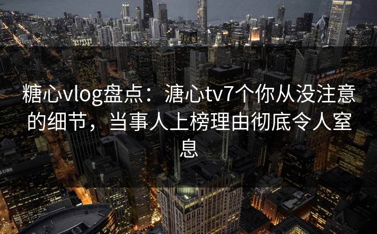 糖心vlog盘点：溏心tv7个你从没注意的细节，当事人上榜理由彻底令人窒息