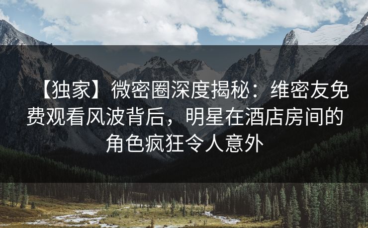 【独家】微密圈深度揭秘:维密友免费观看风波背后,明星在酒店房间的角色疯狂令人意外
