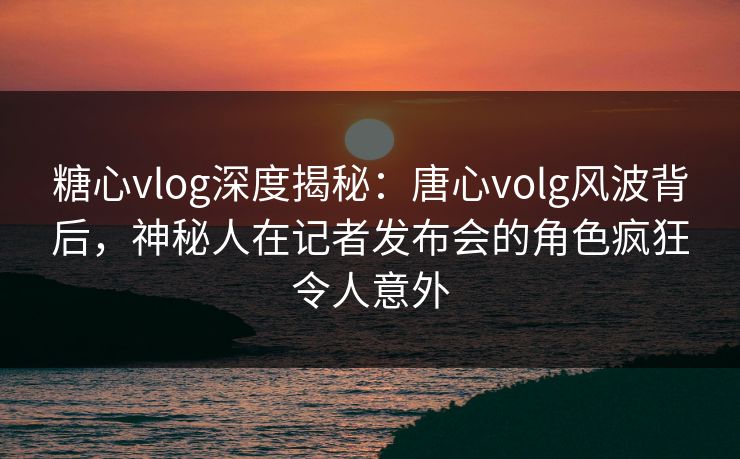 糖心vlog深度揭秘：唐心volg风波背后，神秘人在记者发布会的角色疯狂令人意外