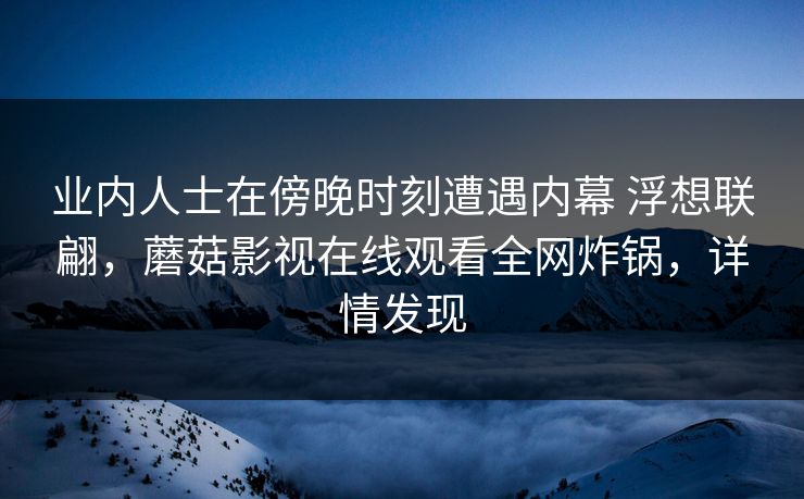 业内人士在傍晚时刻遭遇内幕 浮想联翩,蘑菇影视在线观看全网炸锅,详情发现 业内人士在傍晚时刻遭遇内幕 浮想联翩,蘑菇影视在线观看全网炸锅,详情发现