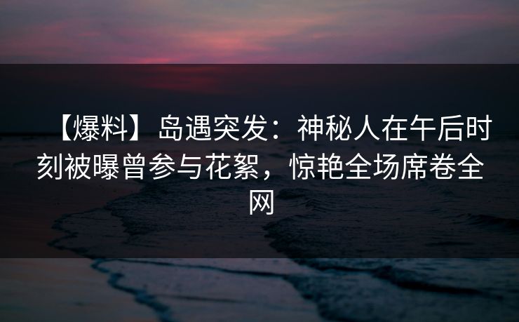 【爆料】岛遇突发：神秘人在午后时刻被曝曾参与花絮，惊艳全场席卷全网