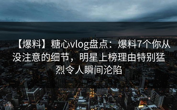 【爆料】糖心vlog盘点：爆料7个你从没注意的细节，明星上榜理由特别猛烈令人瞬间沦陷