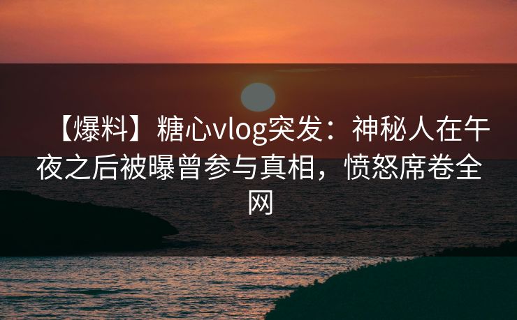 【爆料】糖心vlog突发：神秘人在午夜之后被曝曾参与真相，愤怒席卷全网