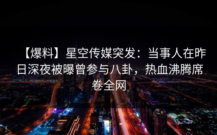 【爆料】星空传媒突发：当事人在昨日深夜被曝曾参与八卦，热血沸腾席卷全网