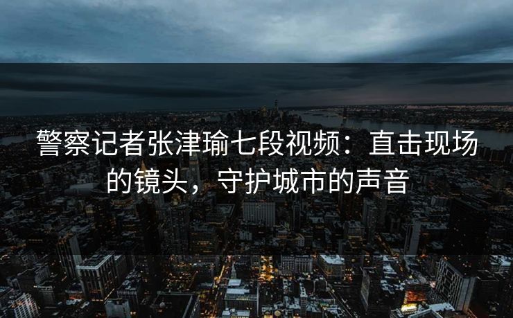 警察记者张津瑜七段视频：直击现场的镜头，守护城市的声音