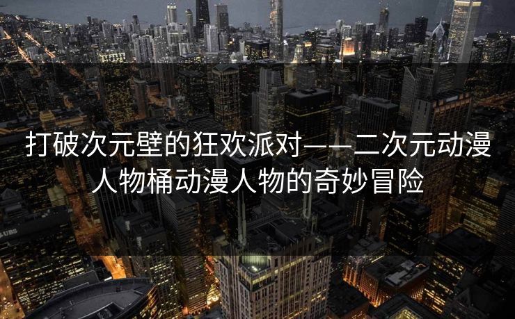 打破次元壁的狂欢派对——二次元动漫人物桶动漫人物的奇妙冒险