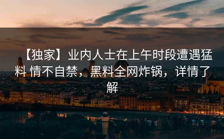 【独家】业内人士在上午时段遭遇猛料 情不自禁，黑料全网炸锅，详情了解