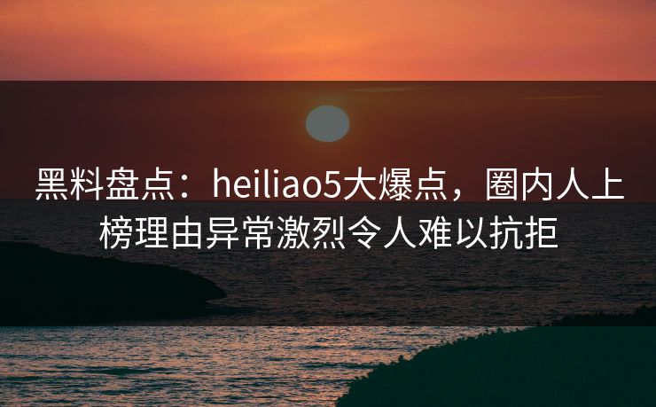 黑料盘点：heiliao5大爆点，圈内人上榜理由异常激烈令人难以抗拒