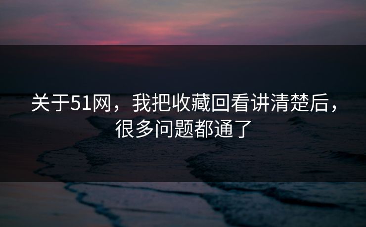 关于51网，我把收藏回看讲清楚后，很多问题都通了