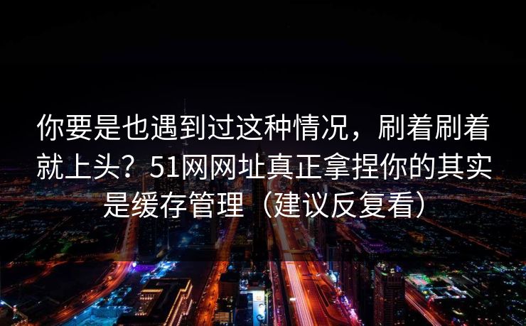 你要是也遇到过这种情况，刷着刷着就上头？51网网址真正拿捏你的其实是缓存管理（建议反复看）