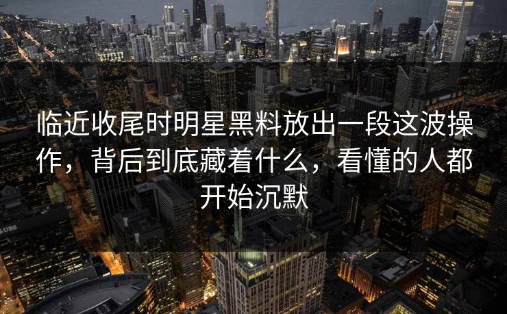 临近收尾时明星黑料放出一段这波操作，背后到底藏着什么，看懂的人都开始沉默