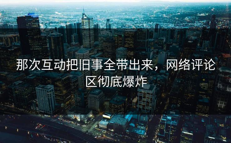 那次互动把旧事全带出来，网络评论区彻底爆炸