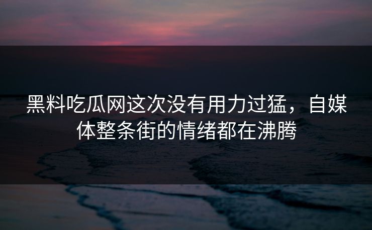 黑料吃瓜网这次没有用力过猛，自媒体整条街的情绪都在沸腾